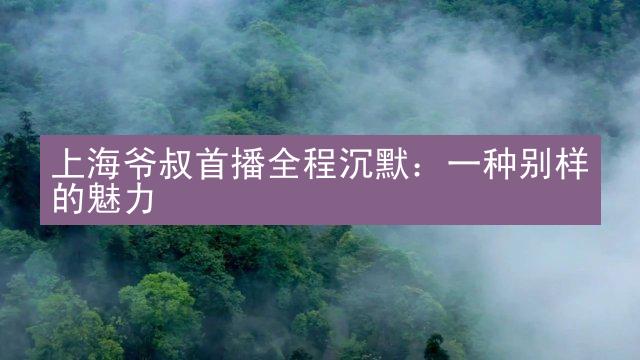 上海爷叔首播全程沉默：一种别样的魅力