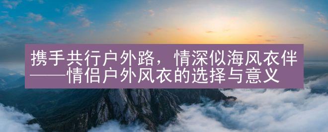 携手共行户外路，情深似海风衣伴——情侣户外风衣的选择与意义