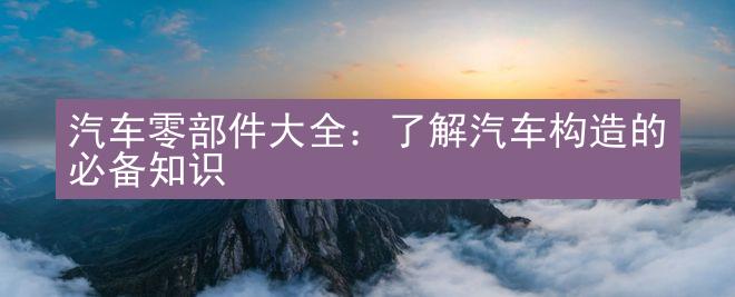 汽车零部件大全：了解汽车构造的必备知识