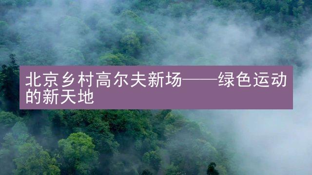 北京乡村高尔夫新场——绿色运动的新天地