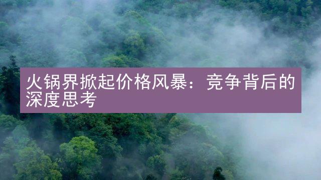 火锅界掀起价格风暴：竞争背后的深度思考