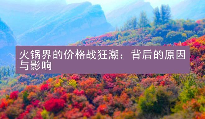 火锅界的价格战狂潮：背后的原因与影响