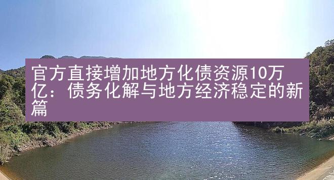 官方直接增加地方化债资源10万亿：债务化解与地方经济稳定的新篇