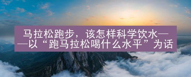  马拉松跑步，该怎样科学饮水——以“跑马拉松喝什么水平”为话