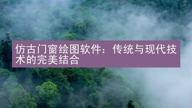 仿古门窗绘图软件：传统与现代技术的完美结合