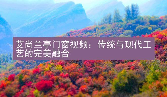 艾尚兰亭门窗视频：传统与现代工艺的完美融合