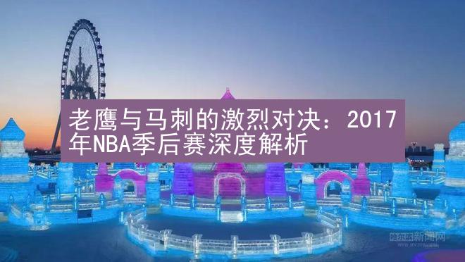 老鹰与马刺的激烈对决：2017年NBA季后赛深度解析