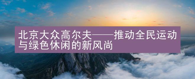 北京大众高尔夫——推动全民运动与绿色休闲的新风尚