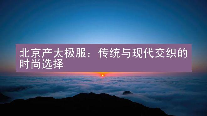 北京产太极服：传统与现代交织的时尚选择