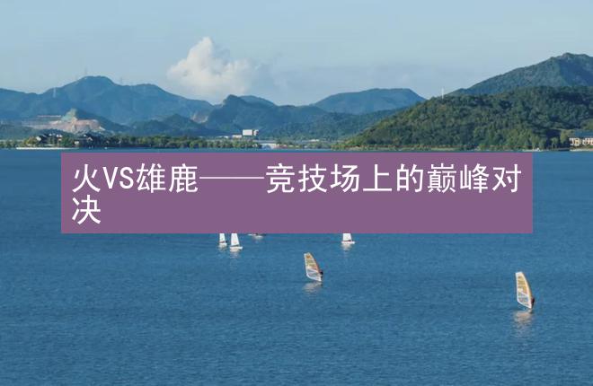 火VS雄鹿——竞技场上的巅峰对决